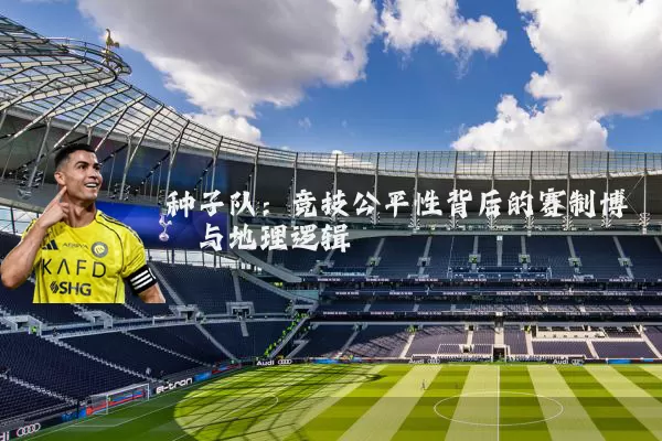 种子队：竞技公平性背后的赛制博弈与地理逻辑
