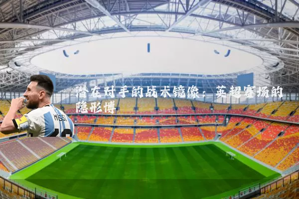 潜在对手的战术镜像：英超赛场的隐形博弈