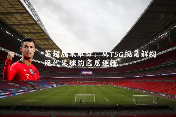 英超战术革命：从TSG视角解构现代足球的底层逻辑